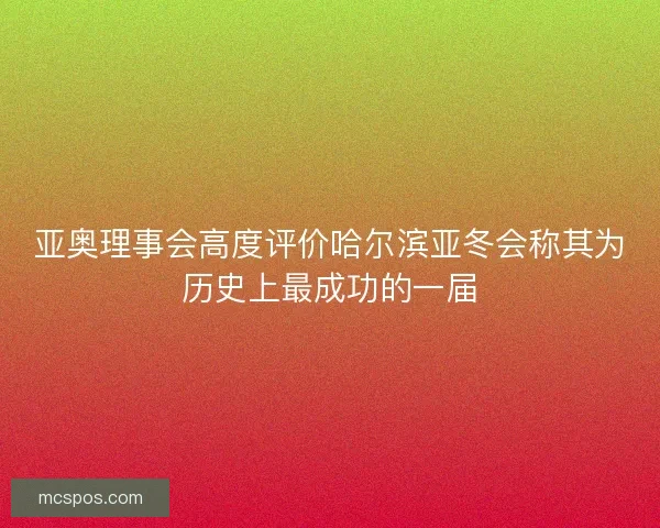 亚奥理事会高度评价哈尔滨亚冬会称其为历史上最成功的一届