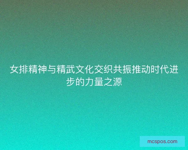 女排精神与精武文化交织共振推动时代进步的力量之源